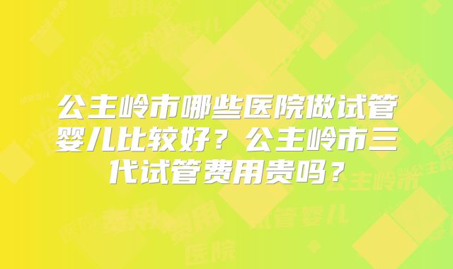 公主岭市哪些医院做试管婴儿比较好？公主岭市三代试管费用贵吗？