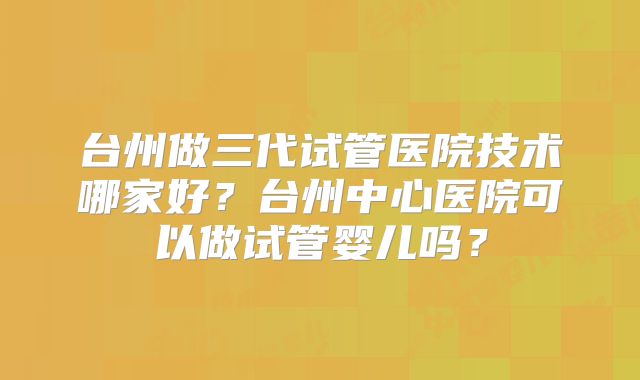 台州做三代试管医院技术哪家好？台州中心医院可以做试管婴儿吗？