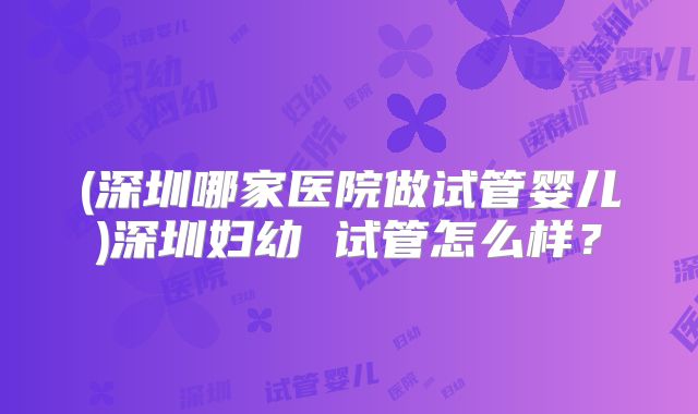(深圳哪家医院做试管婴儿)深圳妇幼 试管怎么样？
