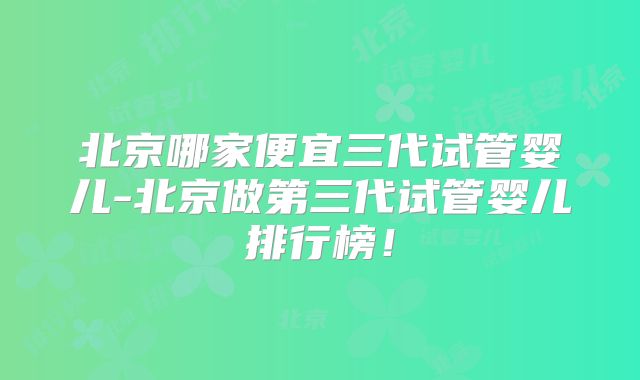 北京哪家便宜三代试管婴儿-北京做第三代试管婴儿排行榜！