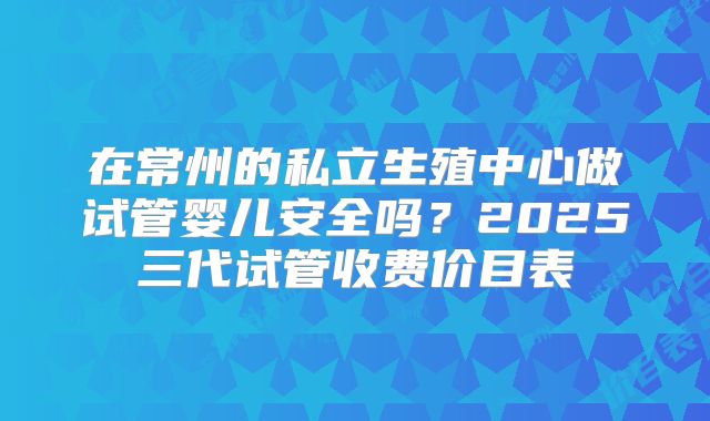 在常州的私立生殖中心做试管婴儿安全吗？2025三代试管收费价目表