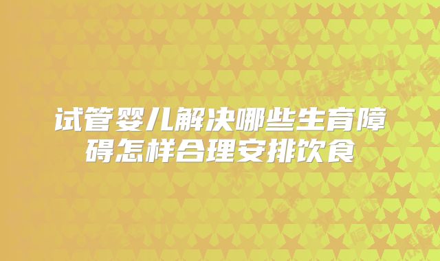 试管婴儿解决哪些生育障碍怎样合理安排饮食