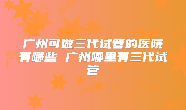 广州可做三代试管的医院有哪些 广州哪里有三代试管