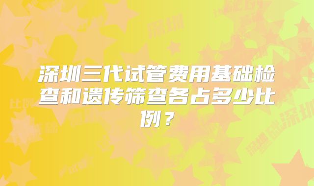 深圳三代试管费用基础检查和遗传筛查各占多少比例？