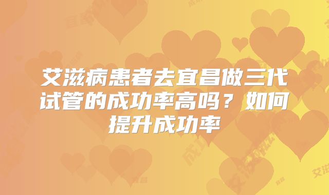 艾滋病患者去宜昌做三代试管的成功率高吗？如何提升成功率