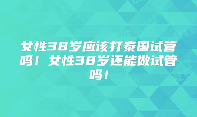 女性38岁应该打泰国试管吗！女性38岁还能做试管吗！