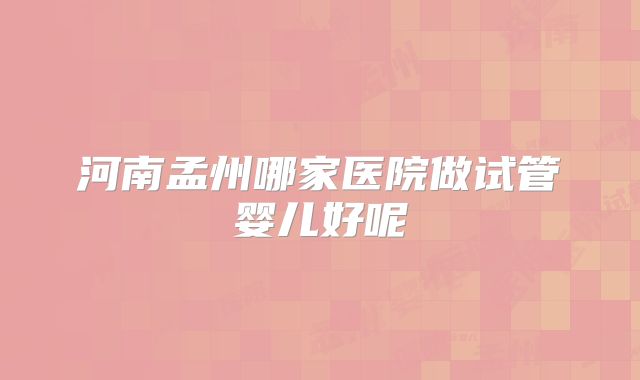 河南孟州哪家医院做试管婴儿好呢