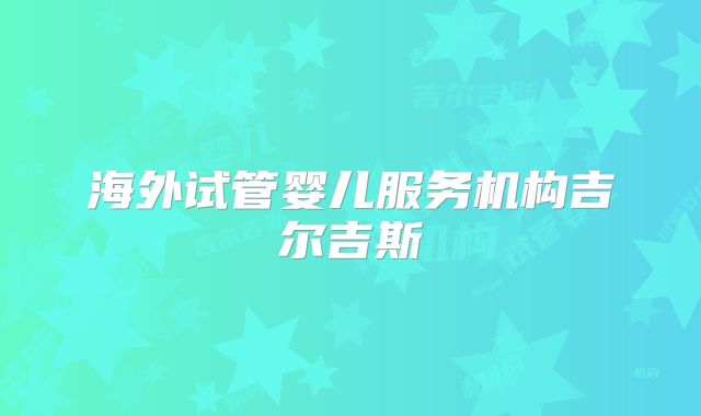 海外试管婴儿服务机构吉尔吉斯