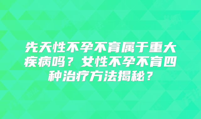 先天性不孕不育属于重大疾病吗？女性不孕不育四种治疗方法揭秘？