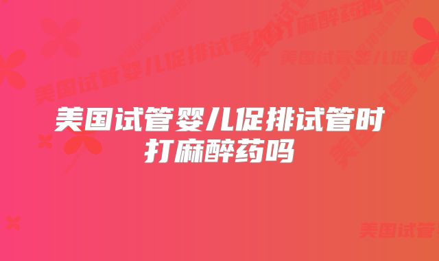 美国试管婴儿促排试管时打麻醉药吗