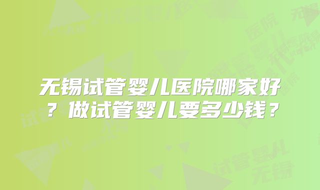 无锡试管婴儿医院哪家好？做试管婴儿要多少钱？
