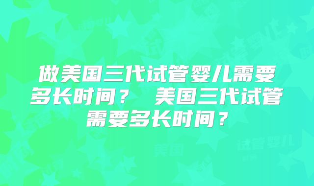 做美国三代试管婴儿需要多长时间? 美国三代试管需要多长时间?