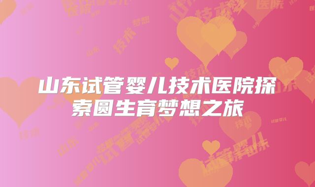 山东试管婴儿技术医院探索圆生育梦想之旅