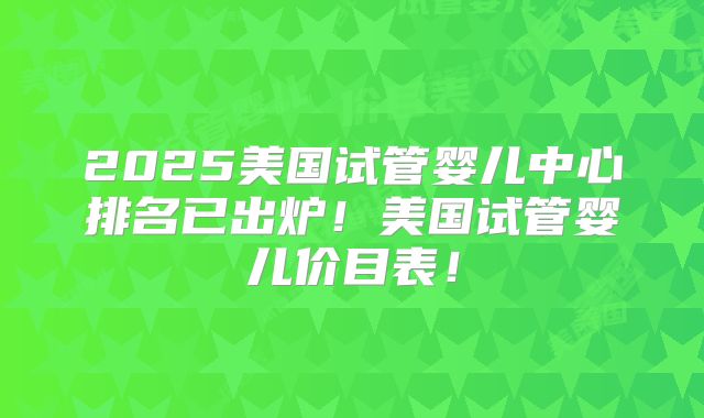 2025美国试管婴儿中心排名已出炉！美国试管婴儿价目表！