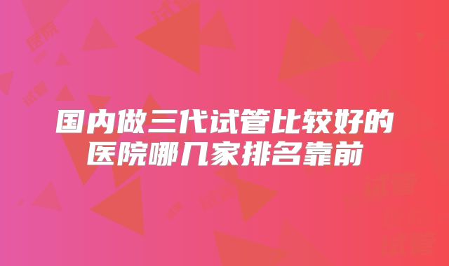 国内做三代试管比较好的医院哪几家排名靠前