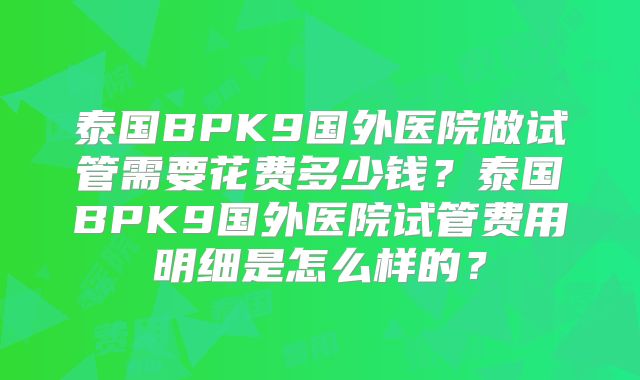 泰国BPK9国外医院做试管需要花费多少钱？泰国BPK9国外医院试管费用明细是怎么样的？