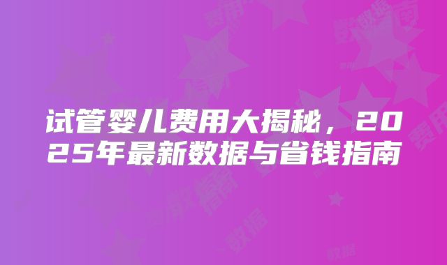 试管婴儿费用大揭秘，2025年最新数据与省钱指南