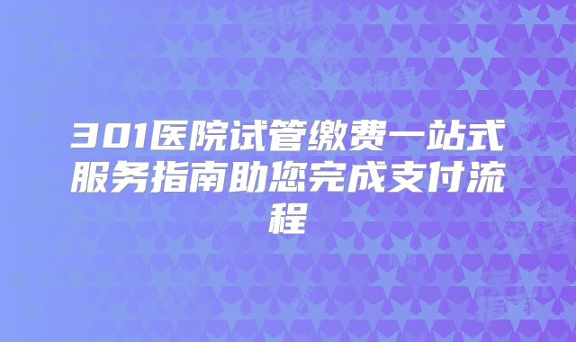 301医院试管缴费一站式服务指南助您完成支付流程