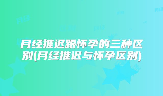 月经推迟跟怀孕的三种区别(月经推迟与怀孕区别)
