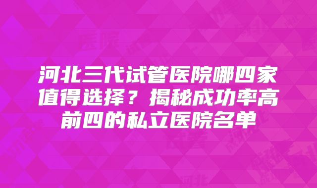 河北三代试管医院哪四家值得选择？揭秘成功率高前四的私立医院名单