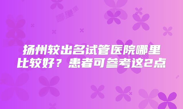 扬州较出名试管医院哪里比较好？患者可参考这2点