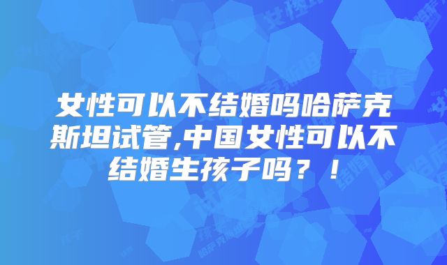 女性可以不结婚吗哈萨克斯坦试管,中国女性可以不结婚生孩子吗?!