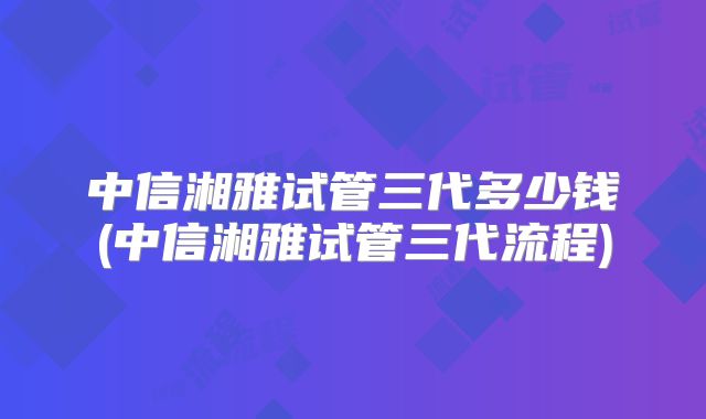 中信湘雅试管三代多少钱(中信湘雅试管三代流程)