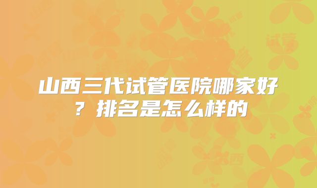 山西三代试管医院哪家好？排名是怎么样的