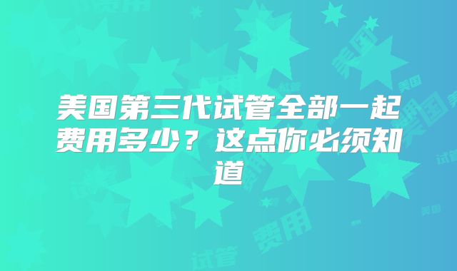 美国第三代试管全部一起费用多少?这点你必须知道