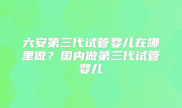 六安第三代试管婴儿在哪里做？国内做第三代试管婴儿