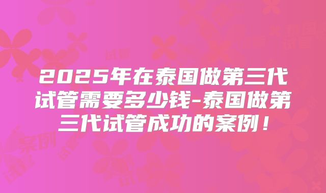 2025年在泰国做第三代试管需要多少钱-泰国做第三代试管成功的案例!