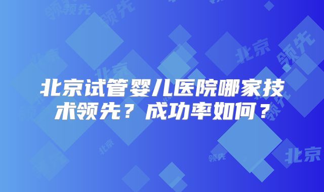 北京试管婴儿医院哪家技术领先？成功率如何？