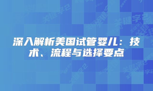 深入解析美国试管婴儿：技术、流程与选择要点