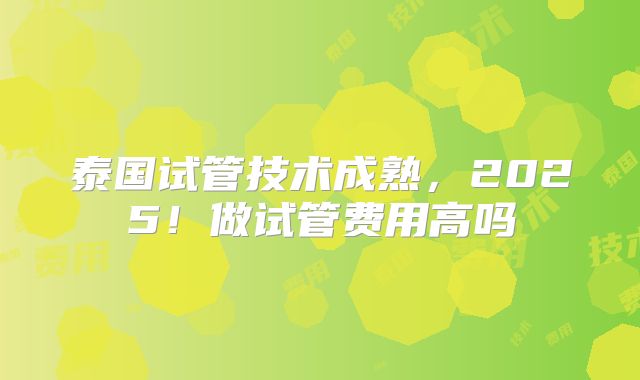 泰国试管技术成熟，2025！做试管费用高吗