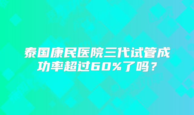 泰国康民医院三代试管成功率超过60%了吗？