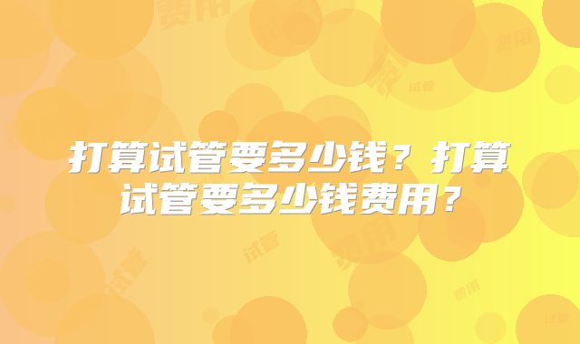 打算试管要多少钱?打算试管要多少钱费用?