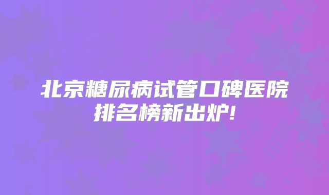 北京糖尿病试管口碑医院排名榜新出炉!