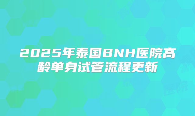 2025年泰国BNH医院高龄单身试管流程更新