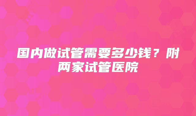 国内做试管需要多少钱？附两家试管医院
