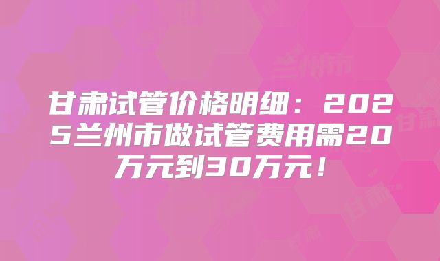 甘肃试管价格明细：2025兰州市做试管费用需20万元到30万元！