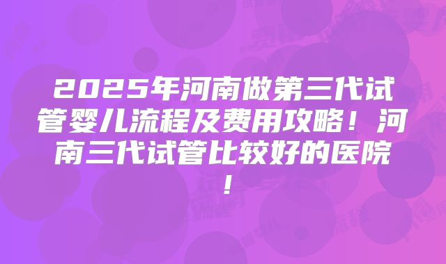 2025年河南做第三代试管婴儿流程及费用攻略！河南三代试管比较好的医院！
