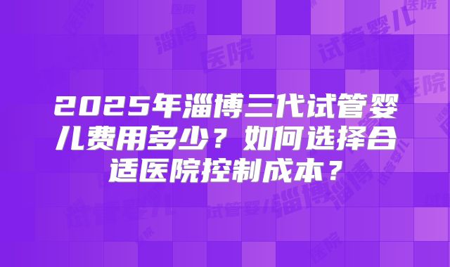 2025年淄博三代试管婴儿费用多少？如何选择合适医院控制成本？