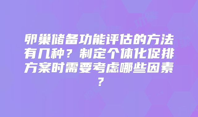 卵巢储备功能评估的方法有几种？制定个体化促排方案时需要考虑哪些因素？