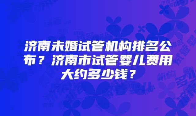 济南未婚试管机构排名公布?济南市试管婴儿费用大约多少钱?
