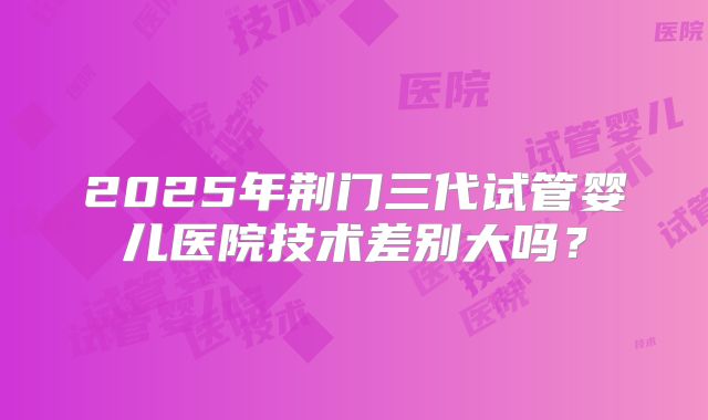 2025年荆门三代试管婴儿医院技术差别大吗？