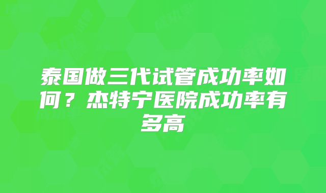 泰国做三代试管成功率如何？杰特宁医院成功率有多高