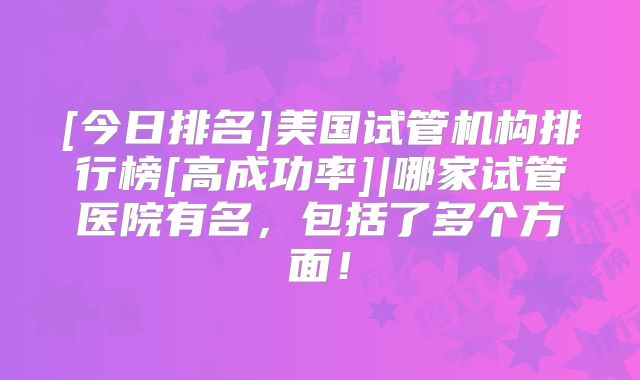 [今日排名]美国试管机构排行榜[高成功率]|哪家试管医院有名，包括了多个方面！