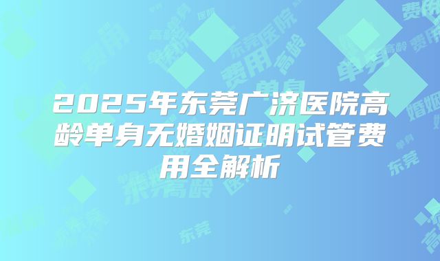 2025年东莞广济医院高龄单身无婚姻证明试管费用全解析