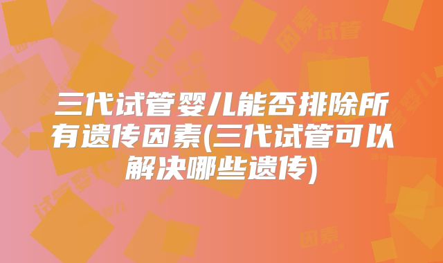 三代试管婴儿能否排除所有遗传因素(三代试管可以解决哪些遗传)