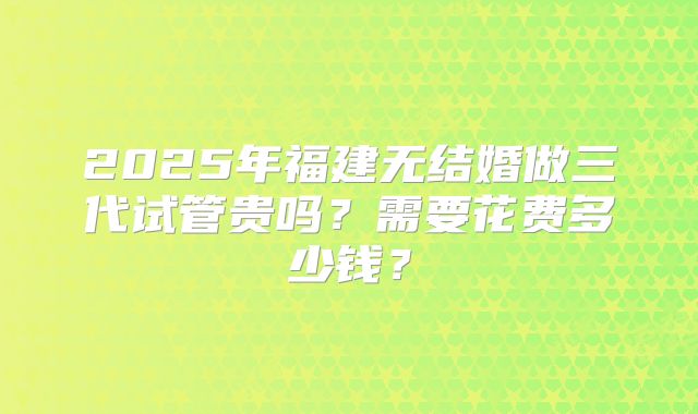 2025年福建无结婚做三代试管贵吗?需要花费多少钱?